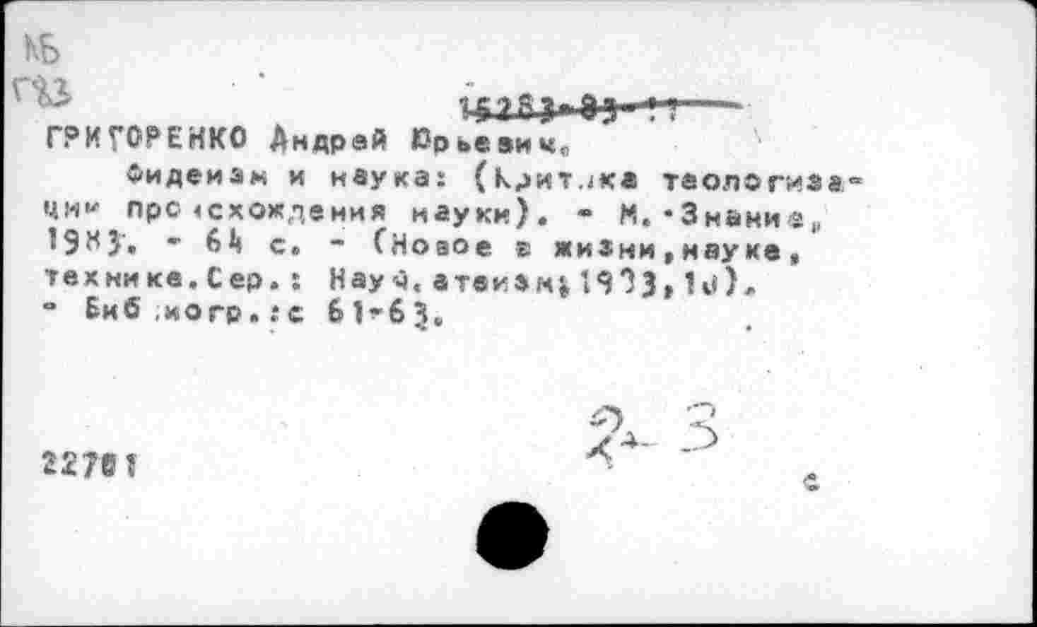 ﻿КБ
ГРИГОРЕНКО Андрей 0рье9ич„
Фидеизм и наука: (критика теология«“ ЦИ1' про «схождения науки). - М. •Знаии®,, 19М5'. • й с. * СНоаое в жизни,науке, технике. Сер. : Науч, атекзгч}, 19?3» !**)«■ - Биб,иогр.:с 61^63.
2278 I